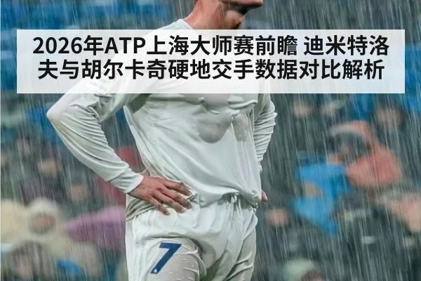 2026年ATP上海大师赛前瞻 迪米特洛夫与胡尔卡奇硬地交手数据对比解析